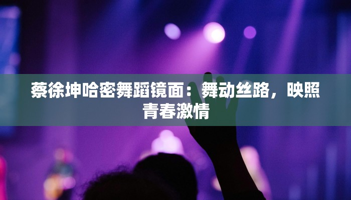 蔡徐坤哈密舞蹈镜面：舞动丝路，映照青春激情
